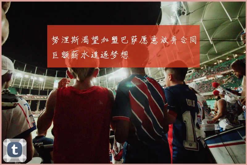 努涅斯渴望加盟巴萨愿意放弃合同巨额薪水追逐梦想