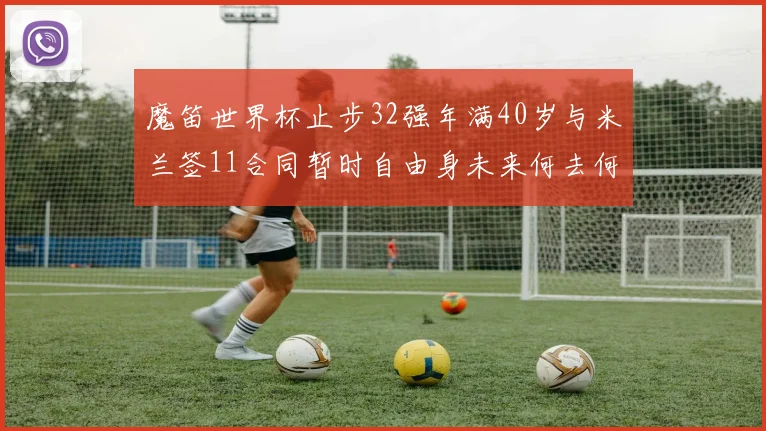 魔笛世界杯止步32强年满40岁与米兰签11合同暂时自由身未来何去何从