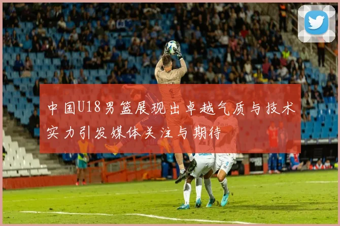 中国U18男篮展现出卓越气质与技术实力引发媒体关注与期待