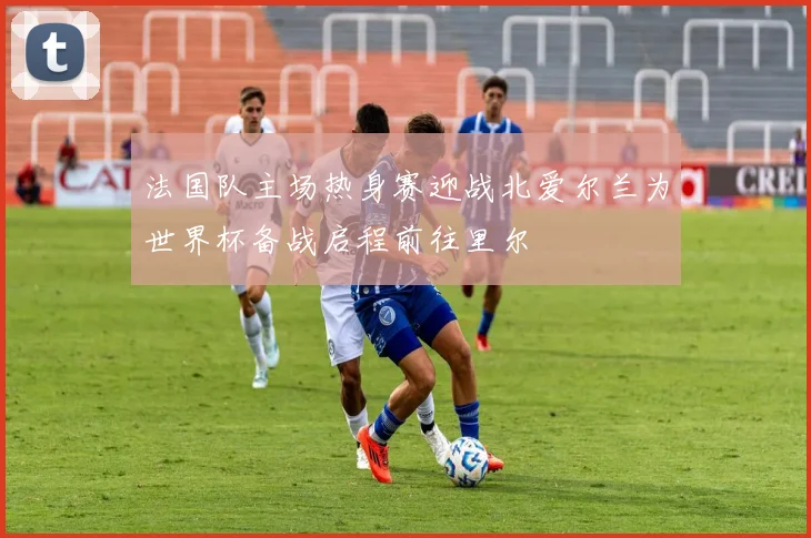 法国队主场热身赛迎战北爱尔兰为世界杯备战启程前往里尔
