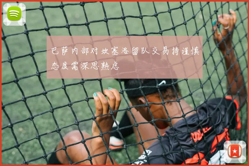 巴萨内部对坎塞洛留队交易持谨慎态度需深思熟虑