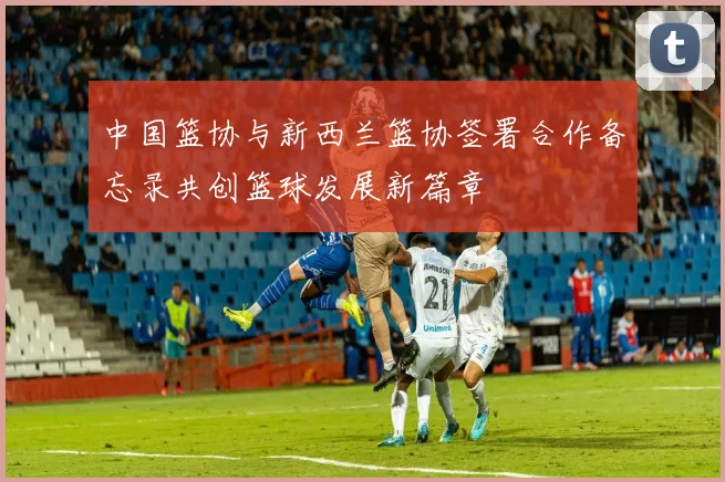 中国篮协与新西兰篮协签署合作备忘录共创篮球发展新篇章