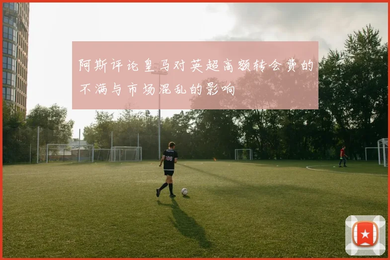阿斯评论皇马对英超高额转会费的不满与市场混乱的影响