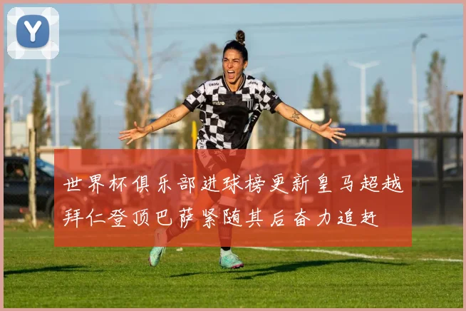 世界杯俱乐部进球榜更新皇马超越拜仁登顶巴萨紧随其后奋力追赶