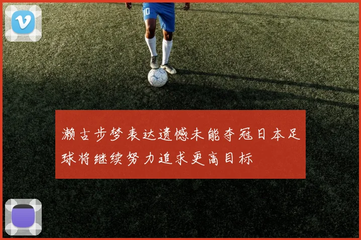 濑古步梦表达遗憾未能夺冠日本足球将继续努力追求更高目标