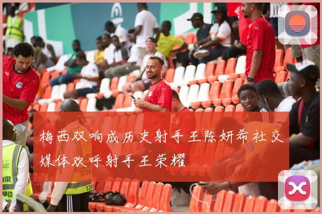 梅西双响成历史射手王陈妍希社交媒体欢呼射手王荣耀