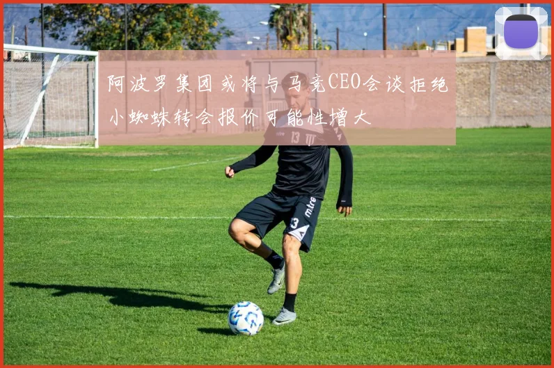阿波罗集团或将与马竞CEO会谈拒绝小蜘蛛转会报价可能性增大