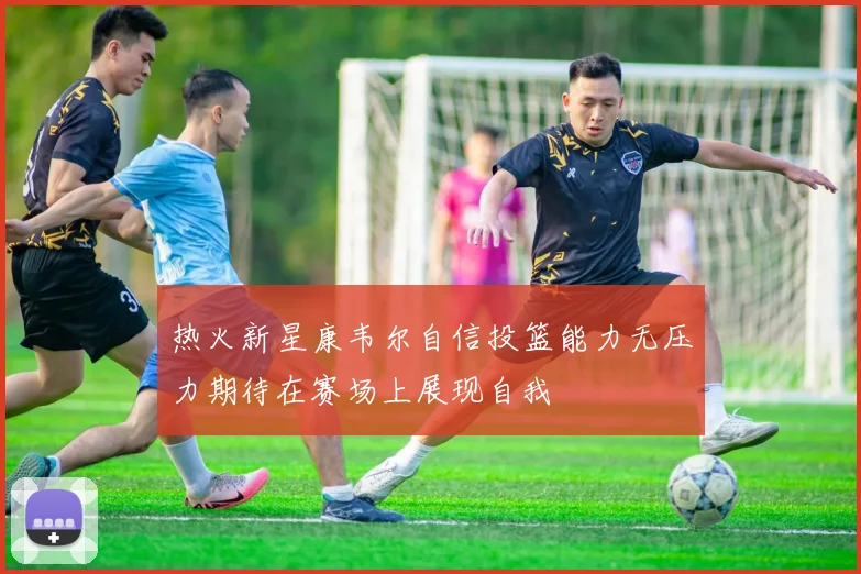 热火新星康韦尔自信投篮能力无压力期待在赛场上展现自我