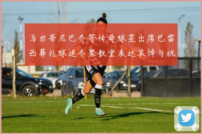 马尔蒂尼巴乔等传奇球星出席巴雷西葬礼球迷齐聚教堂表达哀悼与祝福