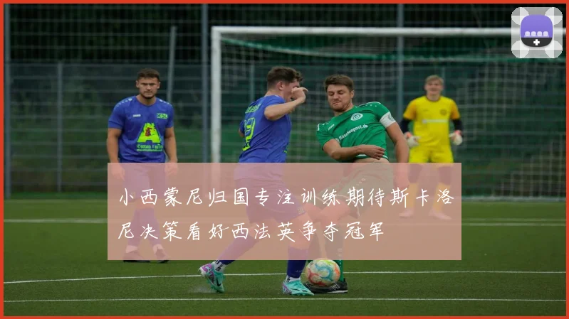 小西蒙尼归国专注训练期待斯卡洛尼决策看好西法英争夺冠军