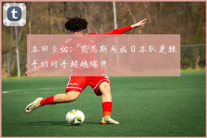 本田圭佑：突尼斯或成日本队更棘手的对手超越瑞典