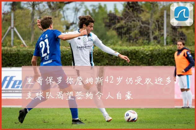 里奇保罗称詹姆斯42岁仍受欢迎多支球队渴望签约令人自豪