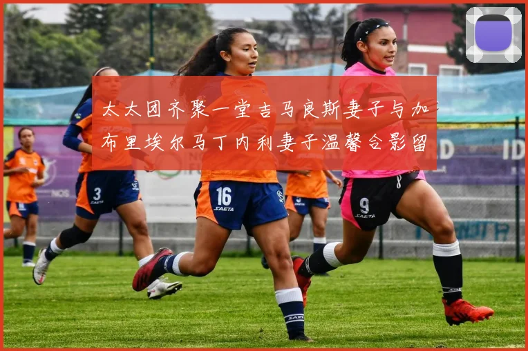 太太团齐聚一堂吉马良斯妻子与加布里埃尔马丁内利妻子温馨合影留念