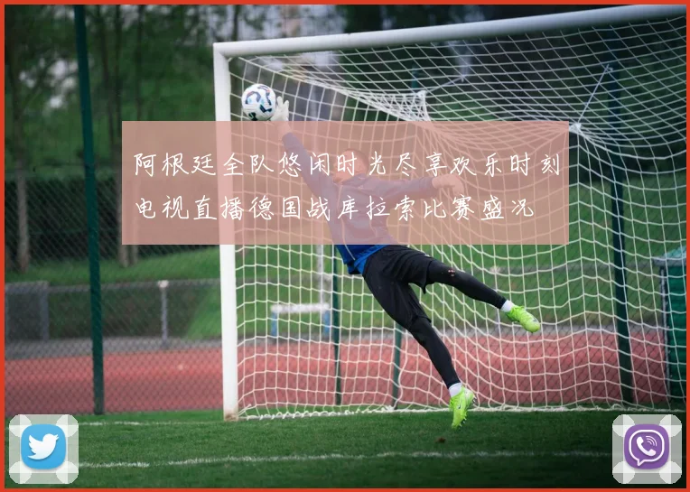 阿根廷全队悠闲时光尽享欢乐时刻电视直播德国战库拉索比赛盛况