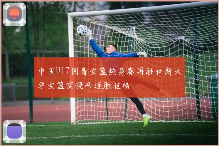 中国U17国青女篮热身赛再胜世新大学女篮实现两连胜佳绩