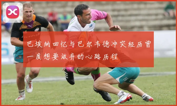 巴埃纳回忆与巴尔韦德冲突经历曾一度想要放弃的心路历程