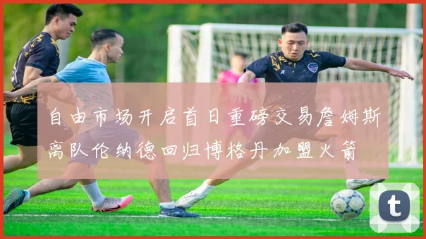 自由市场开启首日重磅交易詹姆斯离队伦纳德回归博格丹加盟火箭