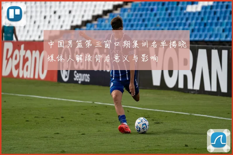 中国男篮第三窗口期集训名单揭晓媒体人解读背后意义与影响