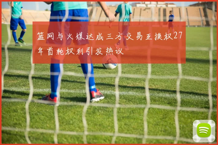 篮网与火媒达成三方交易互换权27年首轮权利引发热议