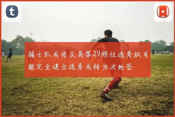 骑士队或将交易第29顺位选秀权可能完全退出选秀或转为次轮签